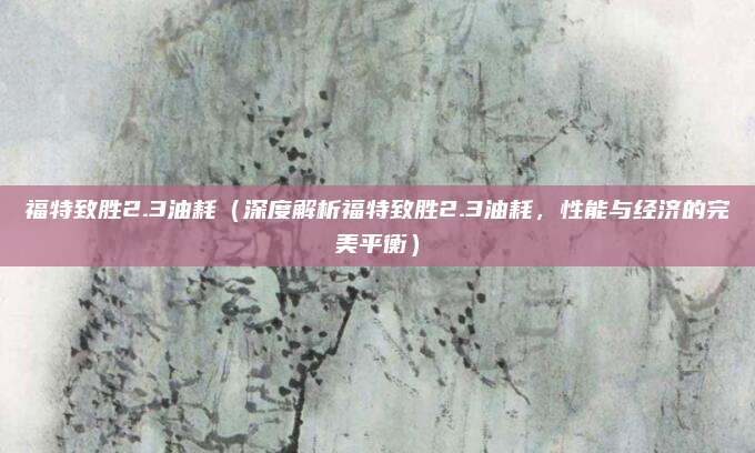 福特致胜2.3油耗(深度解析福特致胜2.3油耗,性能与经济的完美平衡)