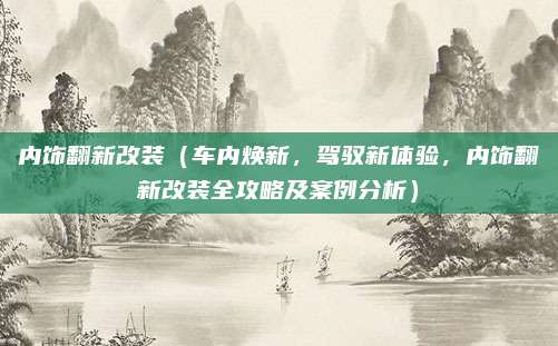 内饰翻新改装(车内焕新,驾驭新体验,内饰翻新改装全攻略及案例分析)
