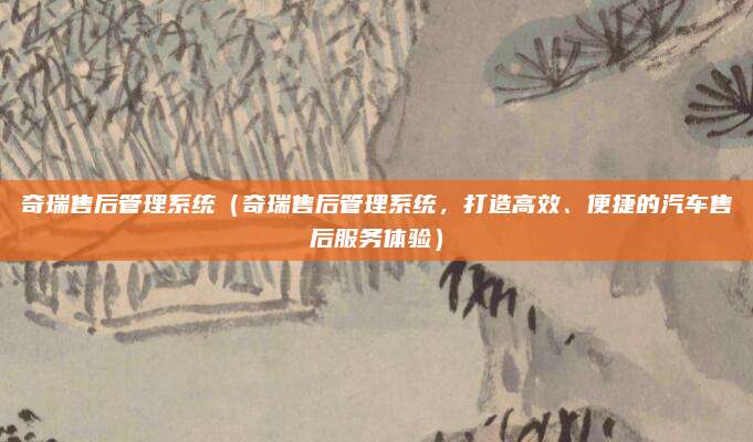 奇瑞售后管理系统(奇瑞售后管理系统,打造高效、便捷的汽车售后服务体验)