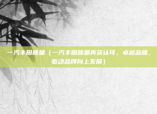 一汽丰田质量(一汽丰田质量再获认可,卓越品质,驱动品牌向上发展)