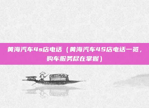 黄海汽车4s店电话(黄海汽车4S店电话一览,购车服务尽在掌握)
