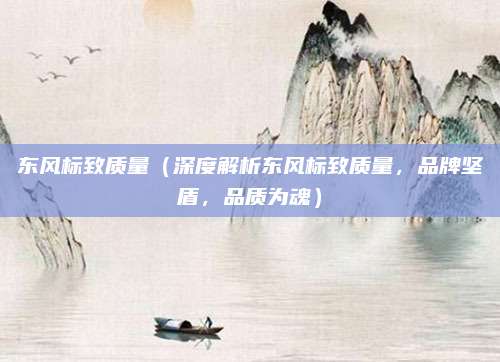 东风标致质量(深度解析东风标致质量,品牌坚盾,品质为魂)