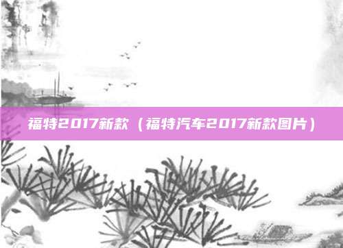 福特2017新款(福特汽车2017新款图片)