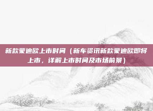新款蒙迪欧上市时间(新车资讯新款蒙迪欧即将上市,详解上市时间及市场前景)