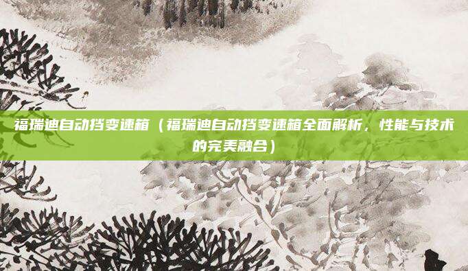 福瑞迪自动挡变速箱(福瑞迪自动挡变速箱全面解析,性能与技术的完美融合)