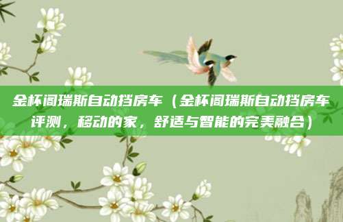 金杯阁瑞斯自动挡房车(金杯阁瑞斯自动挡房车评测,移动的家,舒适与智能的完美融合)