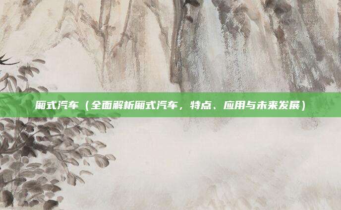 厢式汽车(全面解析厢式汽车,特点、应用与未来发展)