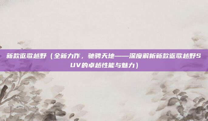 新款讴歌越野(全新力作,驰骋天地——深度解析新款讴歌越野SUV的卓越性能与魅力)