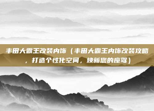 丰田大霸王改装内饰(丰田大霸王内饰改装攻略,打造个性化空间,焕新您的座驾)