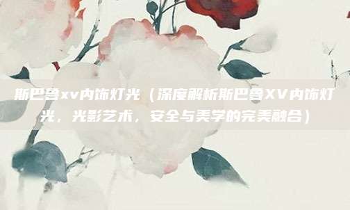 斯巴鲁xv内饰灯光(深度解析斯巴鲁XV内饰灯光,光影艺术,安全与美学的完美融合)