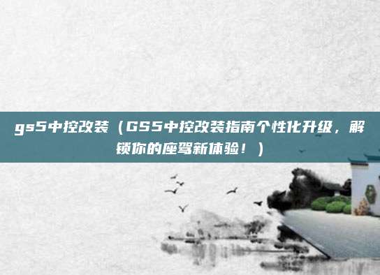 gs5中控改装(GS5中控改装指南个性化升级,解锁你的座驾新体验!)