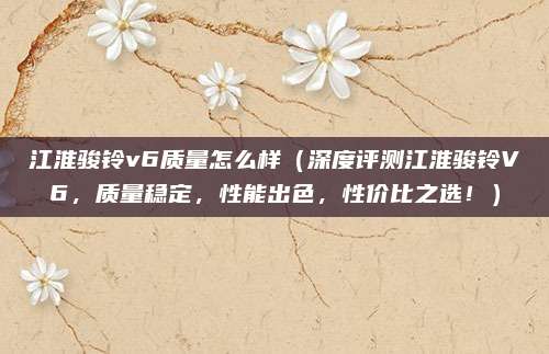 江淮骏铃v6质量怎么样(深度评测江淮骏铃V6,质量稳定,性能出色,性价比之选!)