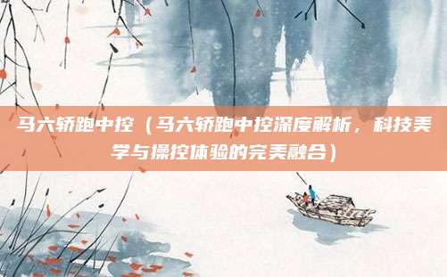 马六轿跑中控(马六轿跑中控深度解析,科技美学与操控体验的完美融合)