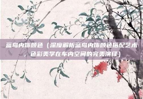 蓝鸟内饰颜色(深度解析蓝鸟内饰颜色搭配艺术,色彩美学在车内空间的完美演绎)