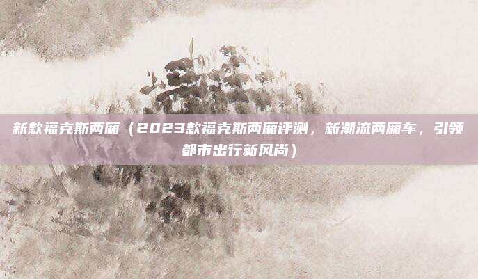 新款福克斯两厢(2023款福克斯两厢评测,新潮流两厢车,引领都市出行新风尚)
