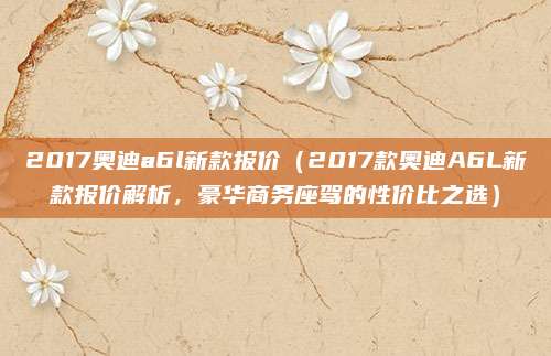 2017奥迪a6l新款报价(2017款奥迪A6L新款报价解析,豪华商务座驾的性价比之选)
