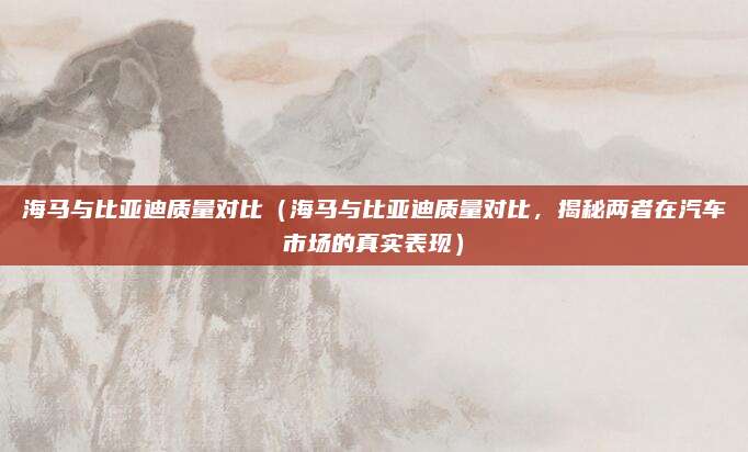 海马与比亚迪质量对比(海马与比亚迪质量对比,揭秘两者在汽车市场的真实表现)