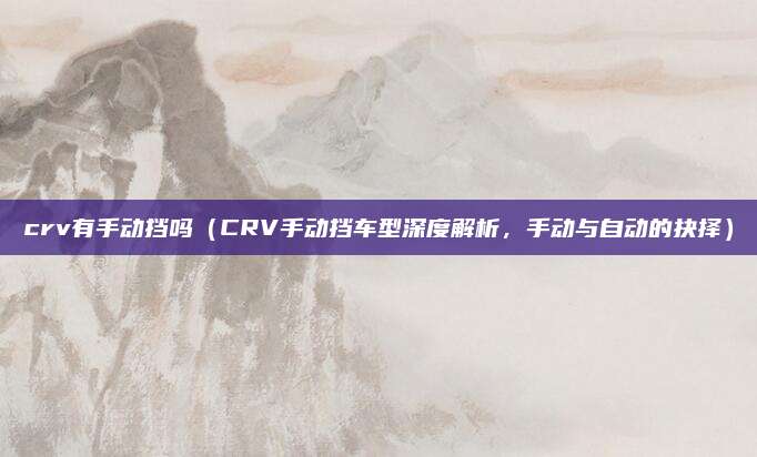 crv有手动挡吗（CRV手动挡车型深度解析，手动与自动的抉择）