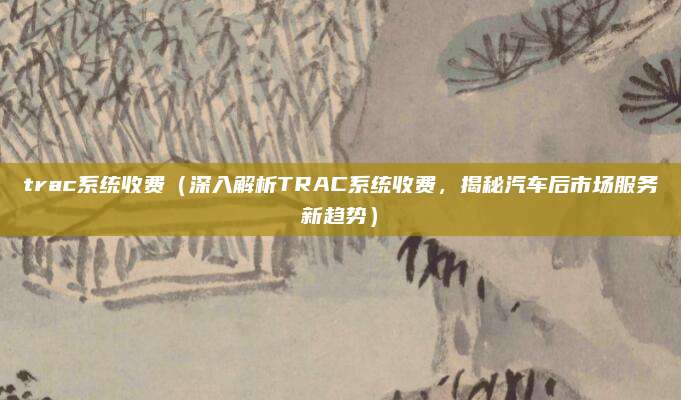 trac系统收费(深入解析TRAC系统收费,揭秘汽车后市场服务新趋势)