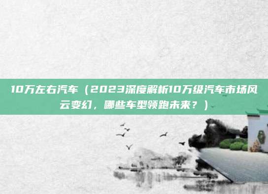 10万左右汽车（2023深度解析10万级汽车市场风云变幻，哪些车型领跑未来？）