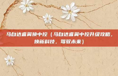 马自达睿翼换中控(马自达睿翼中控升级攻略,焕新科技,驾驭未来)