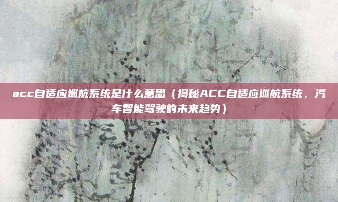acc自适应巡航系统是什么意思(揭秘ACC自适应巡航系统,汽车智能驾驶的未来趋势)