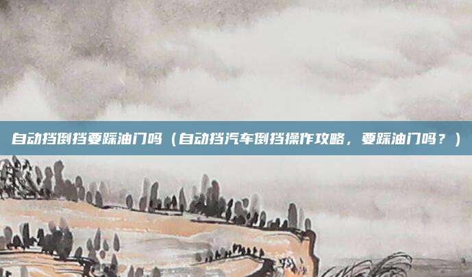 自动挡倒挡要踩油门吗(自动挡汽车倒挡操作攻略,要踩油门吗?)