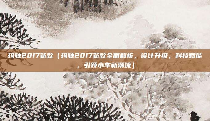 玛驰2017新款(玛驰2017新款全面解析,设计升级,科技赋能,引领小车新潮流)