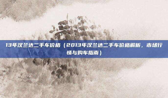 13年汉兰达二手车价格（2013年汉兰达二手车价格解析，市场行情与购车指南）