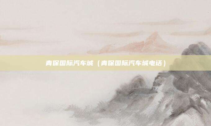 青保国际汽车城(青保国际汽车城电话)