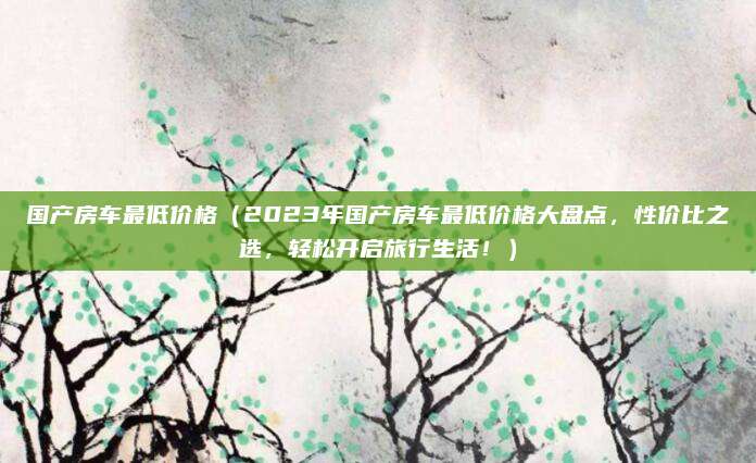 国产房车最低价格(2023年国产房车最低价格大盘点,性价比之选,轻松开启旅行生活!)
