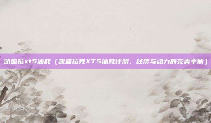 凯迪拉xt5油耗(凯迪拉克XT5油耗评测,经济与动力的完美平衡)