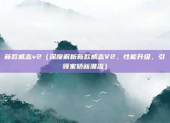 新款威志v2(深度解析新款威志V2,性能升级,引领家轿新潮流)