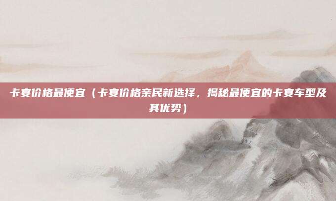 卡宴价格最便宜(卡宴价格亲民新选择,揭秘最便宜的卡宴车型及其优势)