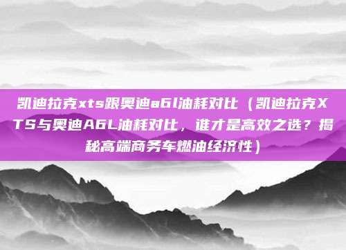 凯迪拉克xts跟奥迪a6l油耗对比(凯迪拉克XTS与奥迪A6L油耗对比,谁才是高效之选?揭秘高端商务车燃油经济性)