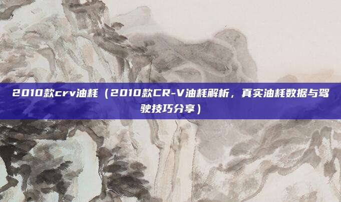 2010款crv油耗(2010款CR-V油耗解析,真实油耗数据与驾驶技巧分享)