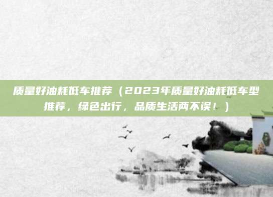质量好油耗低车推荐(2023年质量好油耗低车型推荐,绿色出行,品质生活两不误!)