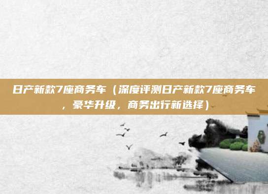 日产新款7座商务车(深度评测日产新款7座商务车,豪华升级,商务出行新选择)