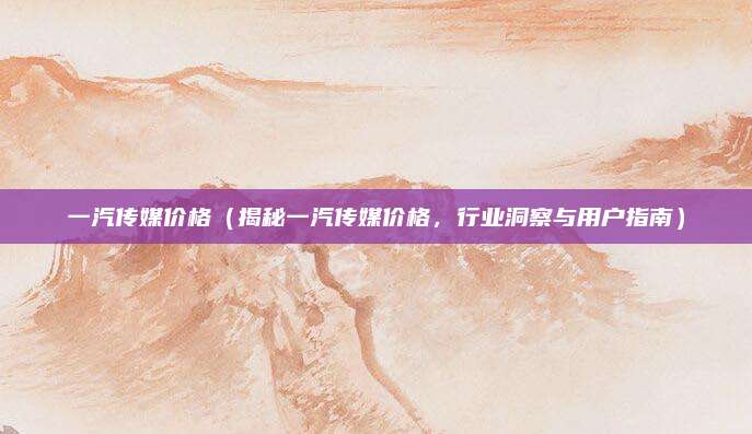 一汽传媒价格(揭秘一汽传媒价格,行业洞察与用户指南)