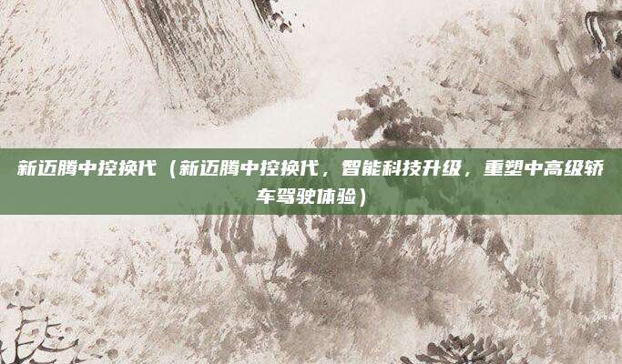 新迈腾中控换代(新迈腾中控换代,智能科技升级,重塑中高级轿车驾驶体验)