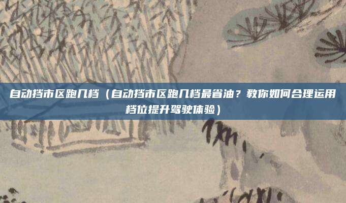 自动挡市区跑几档(自动挡市区跑几档最省油?教你如何合理运用档位提升驾驶体验)