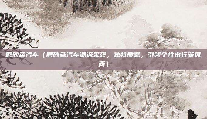 磨砂色汽车(磨砂色汽车潮流来袭,独特质感,引领个性出行新风尚)