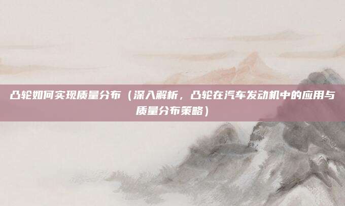 凸轮如何实现质量分布(深入解析,凸轮在汽车发动机中的应用与质量分布策略)