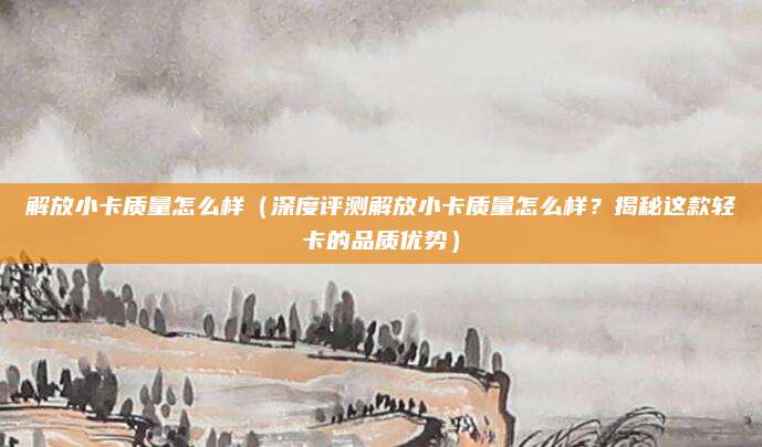 解放小卡质量怎么样(深度评测解放小卡质量怎么样?揭秘这款轻卡的品质优势)