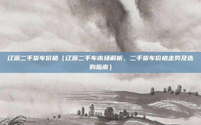 辽源二手货车价格(辽源二手车市场解析,二手货车价格走势及选购指南)