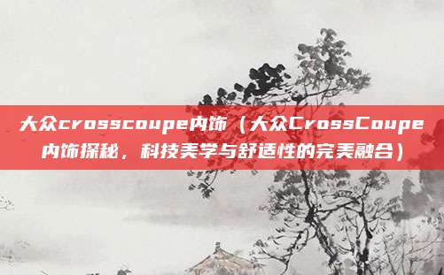 大众crosscoupe内饰(大众CrossCoupe内饰探秘,科技美学与舒适性的完美融合)