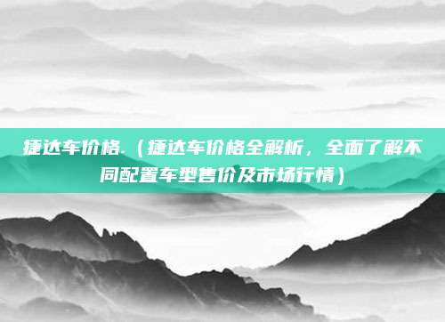 捷达车价格.(捷达车价格全解析,全面了解不同配置车型售价及市场行情)