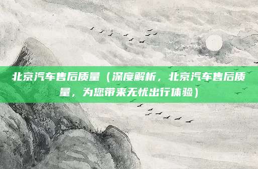 北京汽车售后质量(深度解析,北京汽车售后质量,为您带来无忧出行体验)