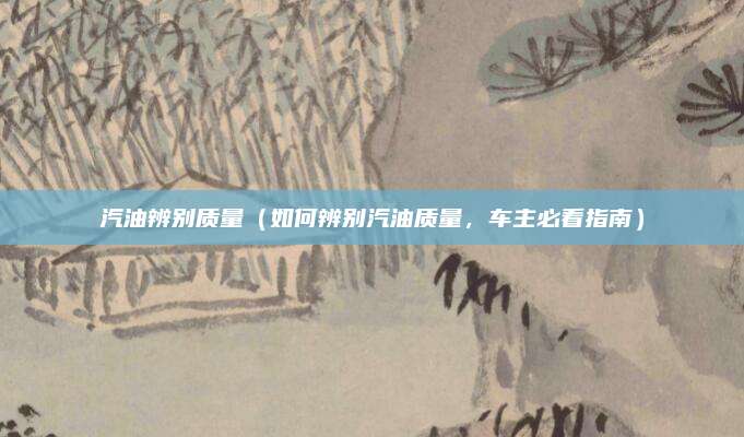 汽油辨别质量(如何辨别汽油质量,车主必看指南)