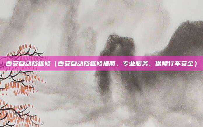 西安自动挡维修(西安自动挡维修指南,专业服务,保障行车安全)